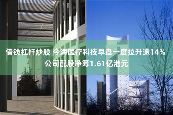 借钱杠杆炒股 今海医疗科技早盘一度拉升逾14% 公司配股净筹1.61亿港元
