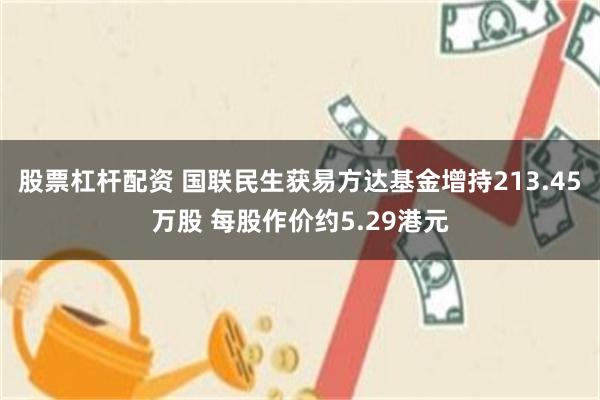 股票杠杆配资 国联民生获易方达基金增持213.45万股 每股作价约5.29港元