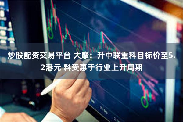 炒股配资交易平台 大摩：升中联重科目标价至5.2港元 料受惠于行业上升周期