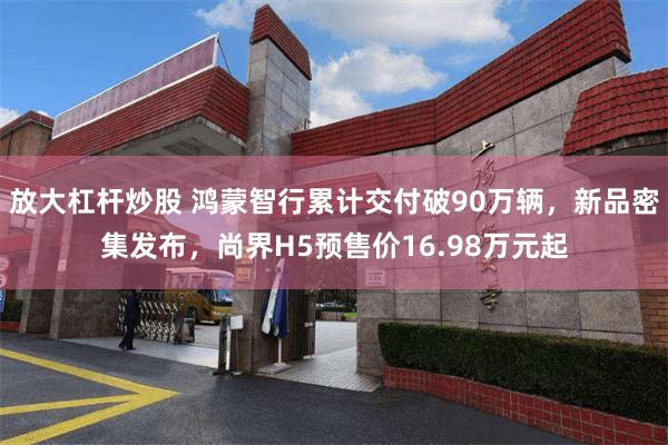 放大杠杆炒股 鸿蒙智行累计交付破90万辆，新品密集发布，尚界H5预售价16.98万元起