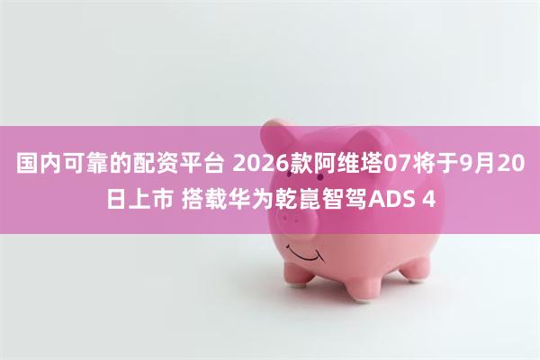 国内可靠的配资平台 2026款阿维塔07将于9月20日上市 搭载华为乾崑智驾ADS 4