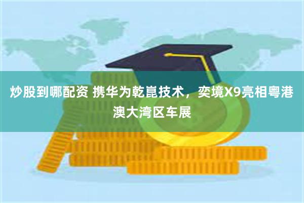炒股到哪配资 携华为乾崑技术，奕境X9亮相粤港澳大湾区车展