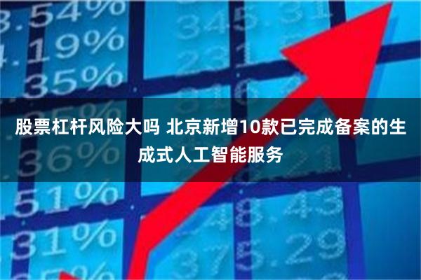 股票杠杆风险大吗 北京新增10款已完成备案的生成式人工智能服务