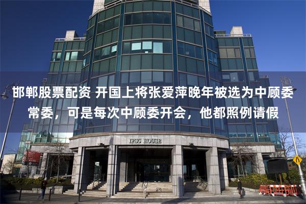 邯郸股票配资 开国上将张爱萍晚年被选为中顾委常委，可是每次中顾委开会，他都照例请假