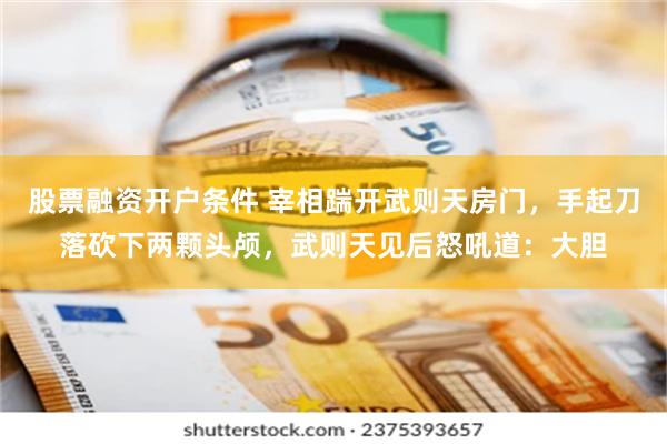 股票融资开户条件 宰相踹开武则天房门，手起刀落砍下两颗头颅，武则天见后怒吼道：大胆