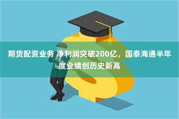 期货配资业务 净利润突破200亿，国泰海通半年度业绩创历史新高