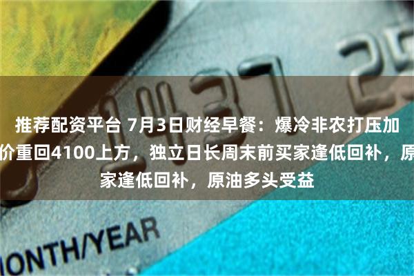 推荐配资平台 7月3日财经早餐：爆冷非农打压加息预期，金价重回4100上方，独立日长周末前买家逢低回补，原油多头受益
