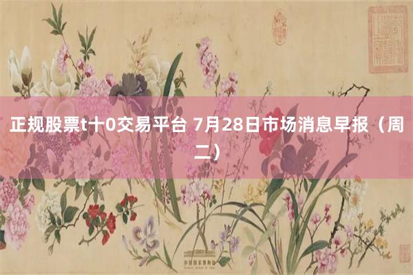 正规股票t十0交易平台 7月28日市场消息早报（周二）