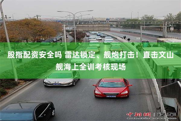 股指配资安全吗 雷达锁定、舰炮打击！直击文山舰海上全训考核现场