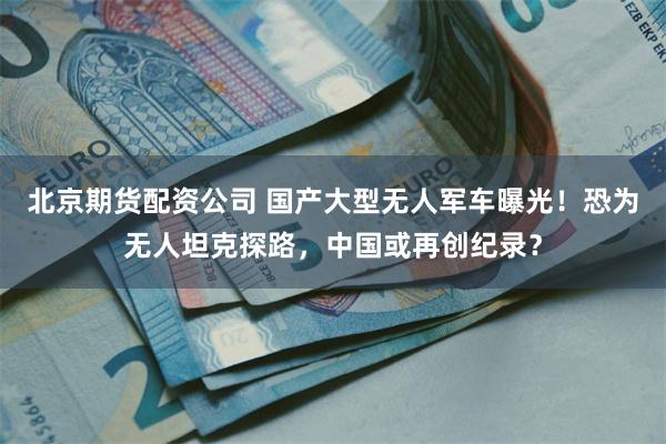 北京期货配资公司 国产大型无人军车曝光！恐为无人坦克探路，中国或再创纪录？